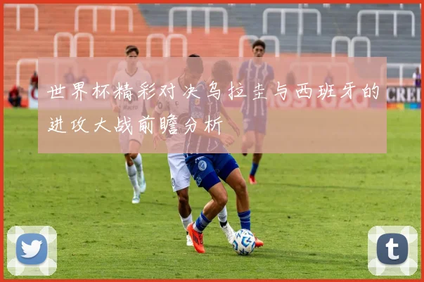 世界杯精彩对决乌拉圭与西班牙的进攻大战前瞻分析
