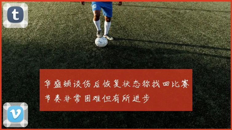 华盛顿谈伤后恢复状态称找回比赛节奏非常困难但有所进步