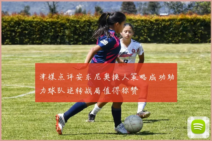 津媒点评安东尼奥换人策略成功助力球队逆转战局值得称赞