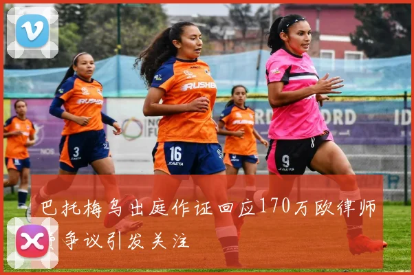 巴托梅乌出庭作证回应170万欧律师费争议引发关注