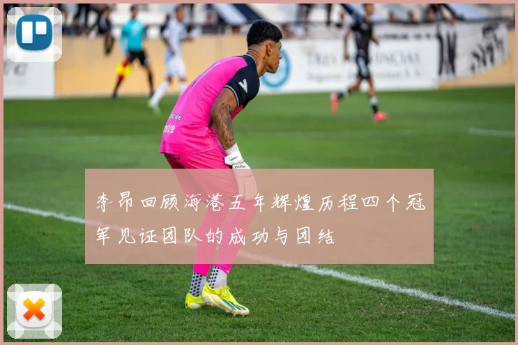 李昂回顾海港五年辉煌历程四个冠军见证团队的成功与团结