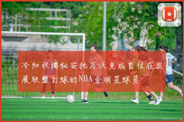 冷知识揭秘安托万沃克成首位在发展联盟打球的NBA全明星球员